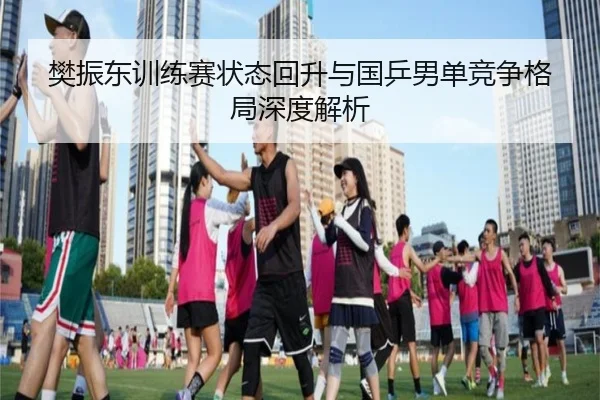 樊振东训练赛状态回升与国乒男单竞争格局深度解析