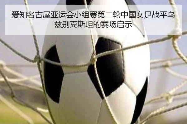 爱知名古屋亚运会小组赛第二轮中国女足战平乌兹别克斯坦的赛场启示
